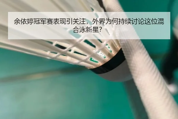 余依婷冠军赛表现引关注，外界为何持续讨论这位混合泳新星？